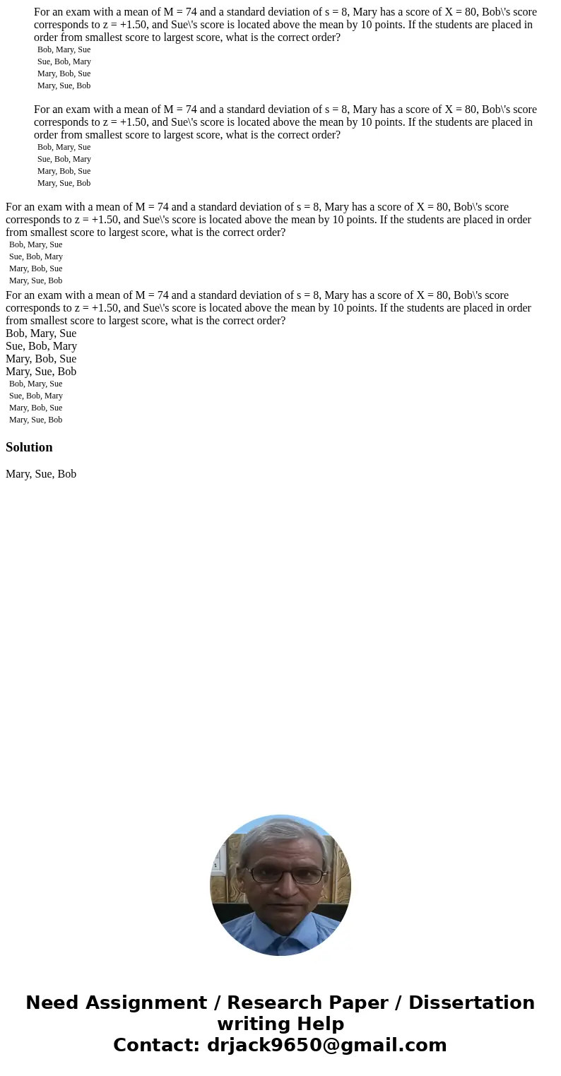 For an exam with a mean of M = 74 and a standard deviation of s = 8, Mary has a score of X = 80, Bob\'s score corresponds to z = +1.50, and Sue\'s score is loc  For an exam with a mean of M = 74 and a standard deviation of s = 8, Mary has a score of X = 80, Bob\'s score corresponds to z = +1.50, and Sue\'s score is loc