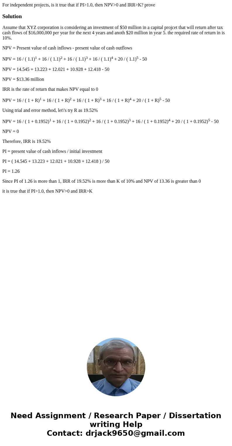 For independent projects, is it true that if PI>1.0, then NPV>0 and IRR>K? proveSolutionAssume that XYZ corporation is considering an investment of $50 For independent projects, is it true that if PI>1.0, then NPV>0 and IRR>K? proveSolutionAssume that XYZ corporation is considering an investment of $50