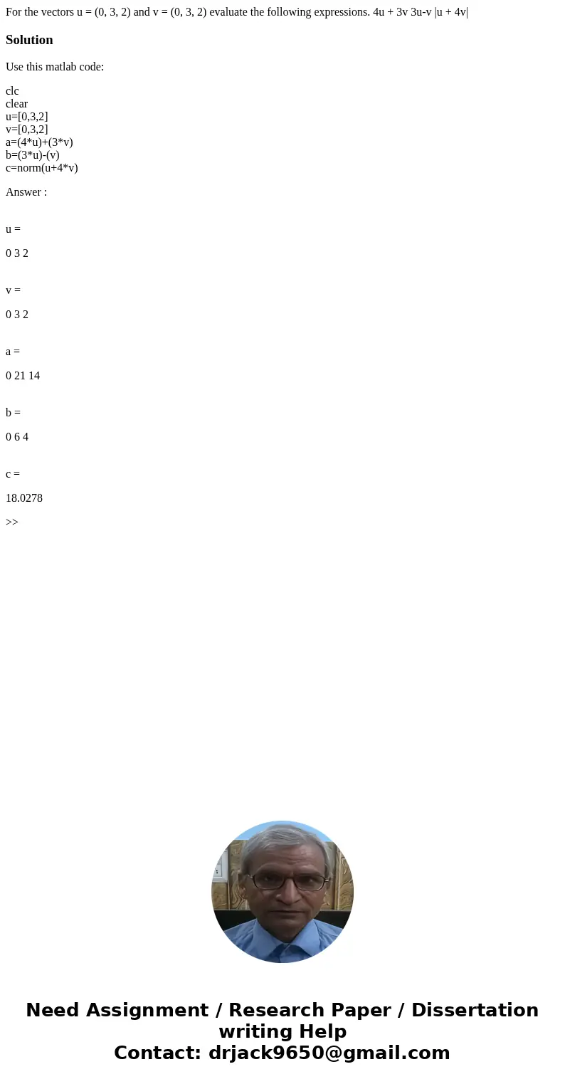  For the vectors u = (0, 3, 2) and v = (0, 3, 2) evaluate the following expressions. 4u + 3v 3u-v |u + 4v| SolutionUse this matlab code: clc clear u=[0,3,2] v=[
