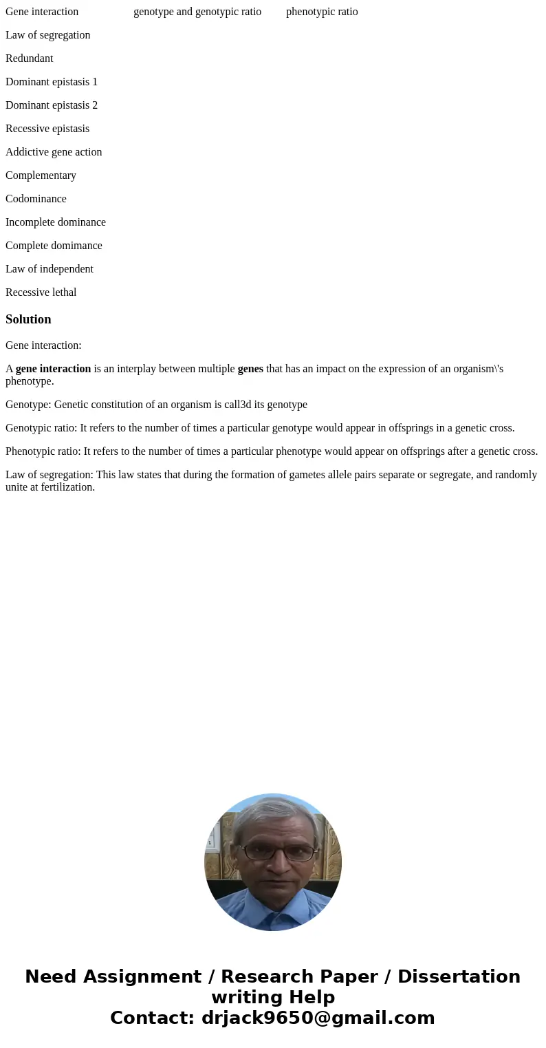 Gene interaction genotype and genotypic ratio phenotypic ratio Law of segregation Redundant Dominant epistasis 1 Dominant epistasis 2 Recessive epistasis Addict Gene interaction genotype and genotypic ratio phenotypic ratio Law of segregation Redundant Dominant epistasis 1 Dominant epistasis 2 Recessive epistasis Addict