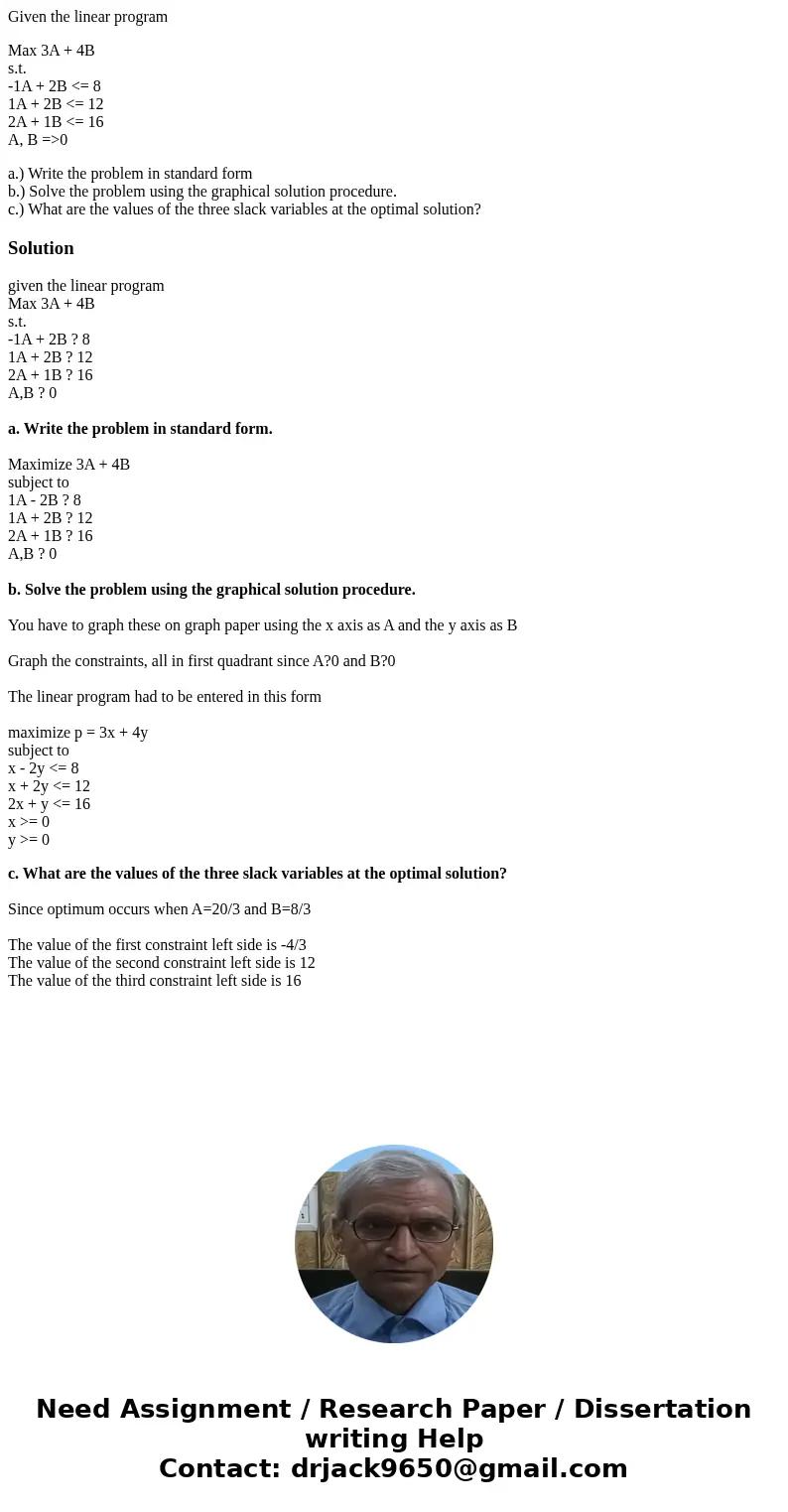 Given the linear program Max 3A + 4B s.t. -1A + 2B <= 8 1A + 2B <= 12 2A + 1B <= 16 A, B =>0 a.) Write the problem in standard form b.) Solve the pr Given the linear program Max 3A + 4B s.t. -1A + 2B <= 8 1A + 2B <= 12 2A + 1B <= 16 A, B =>0 a.) Write the problem in standard form b.) Solve the pr