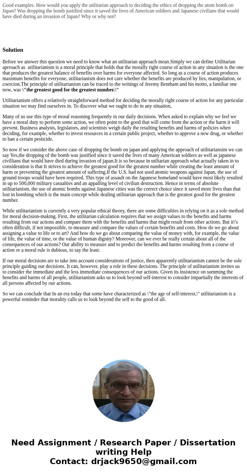 Good examples. How would you apply the utilitarian approach to deciding the ethics of dropping the atom bomb on Japan? Was dropping the bomb justified since it  Good examples. How would you apply the utilitarian approach to deciding the ethics of dropping the atom bomb on Japan? Was dropping the bomb justified since it