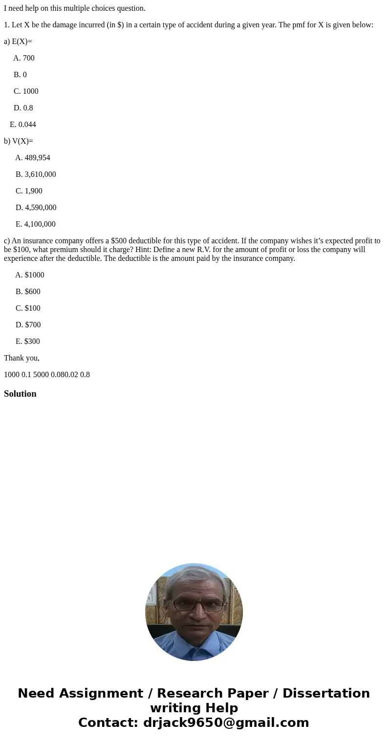 I need help on this multiple choices question. 1. Let X be the damage incurred (in $) in a certain type of accident during a given year. The pmf for X is given  I need help on this multiple choices question. 1. Let X be the damage incurred (in $) in a certain type of accident during a given year. The pmf for X is given