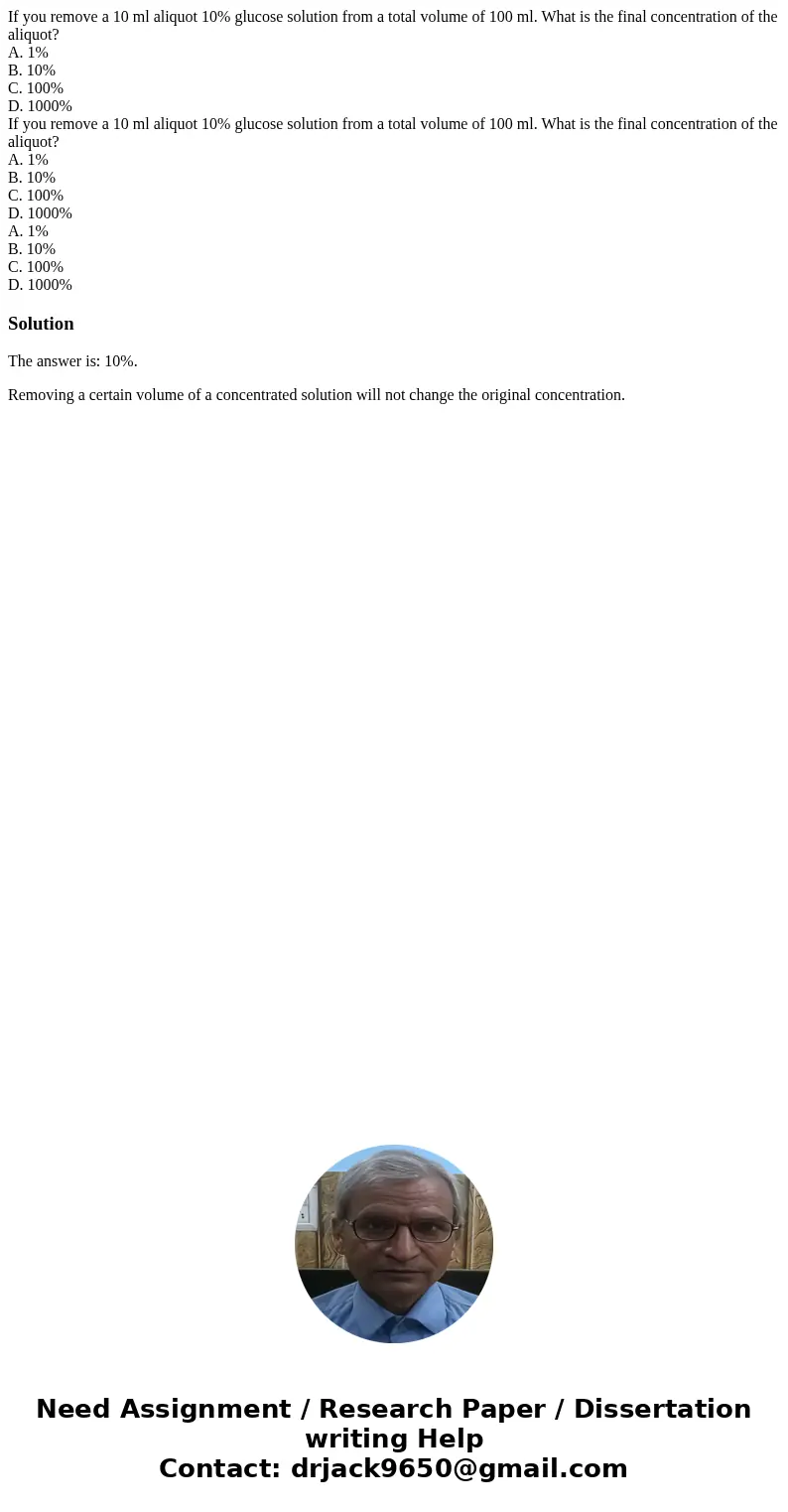 If you remove a 10 ml aliquot 10% glucose solution from a total volume of 100 ml. What is the final concentration of the aliquot? A. 1% B. 10% C. 100% D. 1000%  If you remove a 10 ml aliquot 10% glucose solution from a total volume of 100 ml. What is the final concentration of the aliquot? A. 1% B. 10% C. 100% D. 1000%