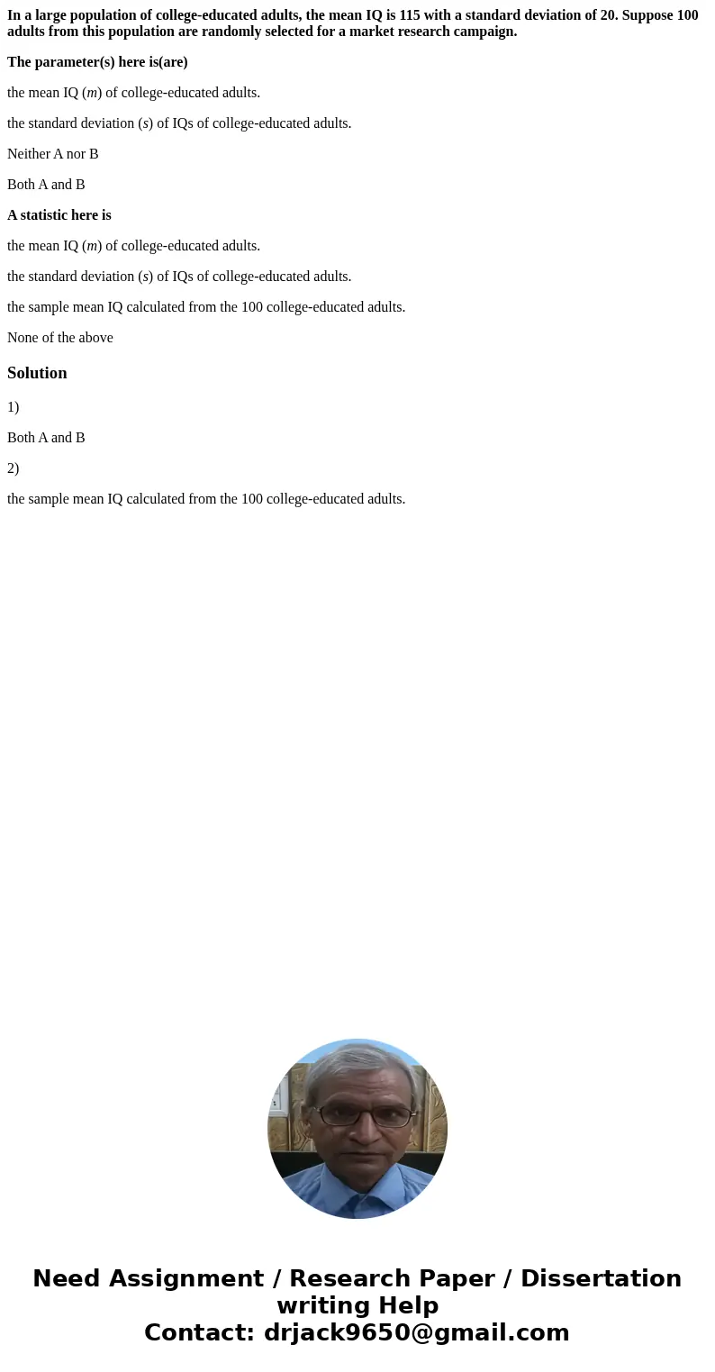 In a large population of college-educated adults, the mean IQ is 115 with a standard deviation of 20. Suppose 100 adults from this population are randomly selec In a large population of college-educated adults, the mean IQ is 115 with a standard deviation of 20. Suppose 100 adults from this population are randomly selec