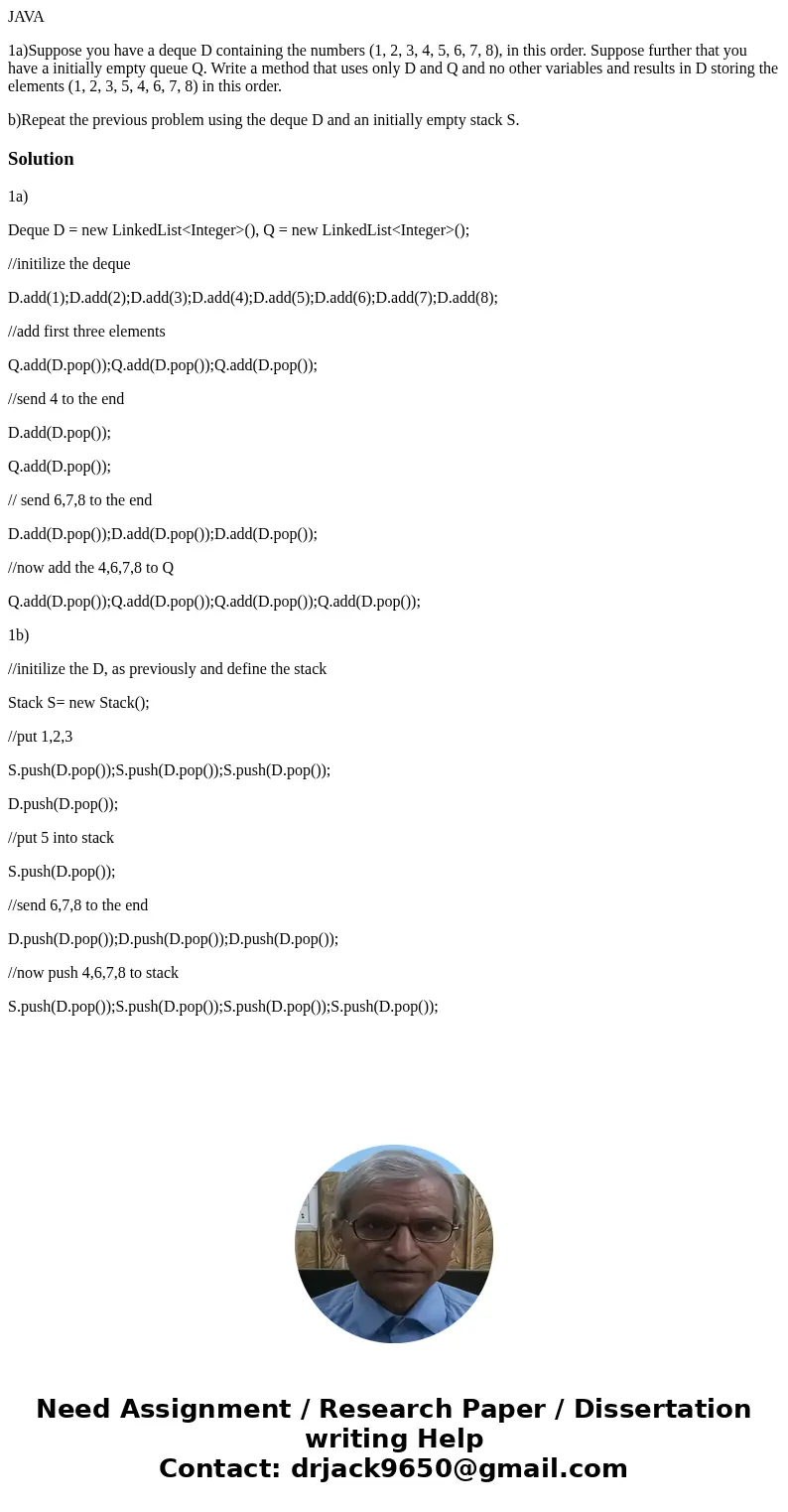 JAVA 1a)Suppose you have a deque D containing the numbers (1, 2, 3, 4, 5, 6, 7, 8), in this order. Suppose further that you have a initially empty queue Q. Writ JAVA 1a)Suppose you have a deque D containing the numbers (1, 2, 3, 4, 5, 6, 7, 8), in this order. Suppose further that you have a initially empty queue Q. Writ