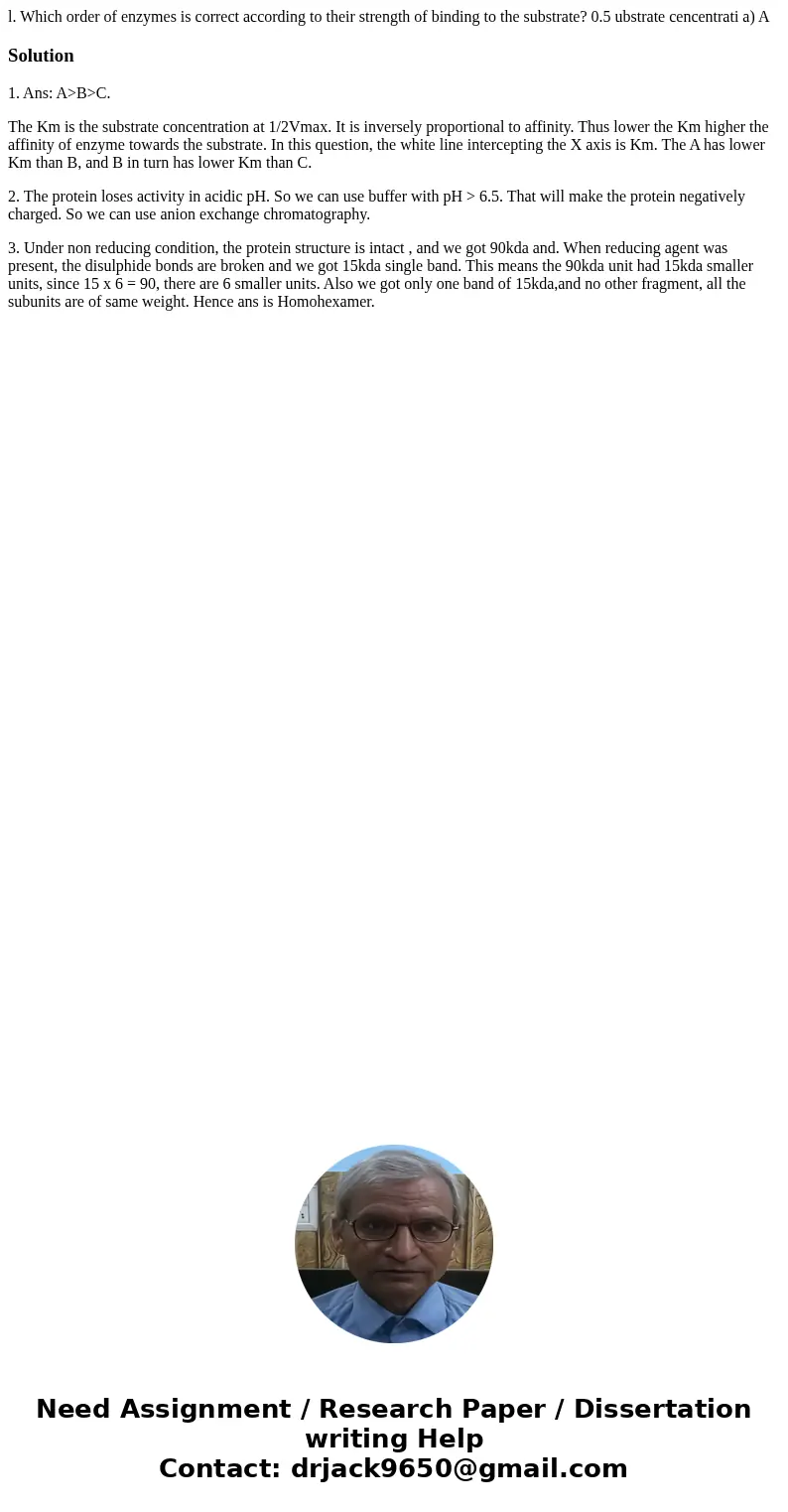 l. Which order of enzymes is correct according to their strength of binding to the substrate? 0.5 ubstrate cencentrati a) ASolution1. Ans: A>B>C. The Km   l. Which order of enzymes is correct according to their strength of binding to the substrate? 0.5 ubstrate cencentrati a) ASolution1. Ans: A>B>C. The Km