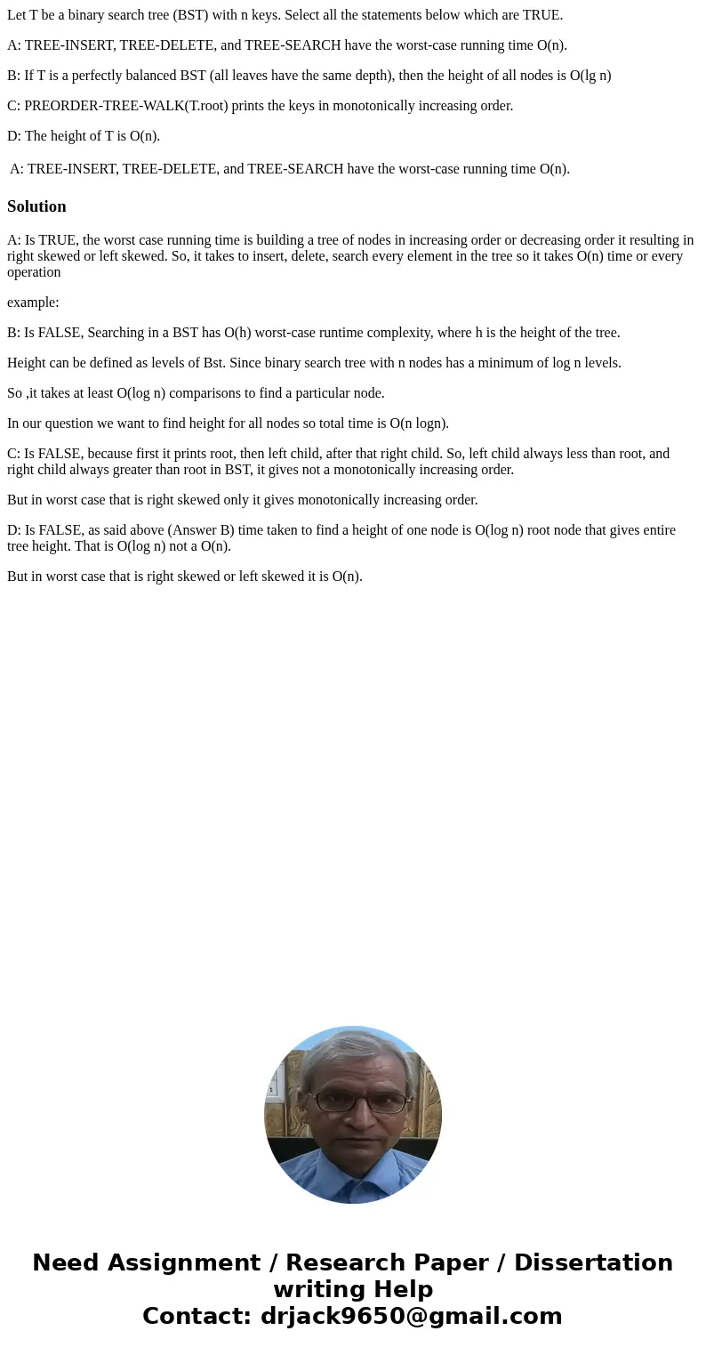 Let T be a binary search tree (BST) with n keys. Select all the statements below which are TRUE. A: TREE-INSERT, TREE-DELETE, and TREE-SEARCH have the worst-cas Let T be a binary search tree (BST) with n keys. Select all the statements below which are TRUE. A: TREE-INSERT, TREE-DELETE, and TREE-SEARCH have the worst-cas