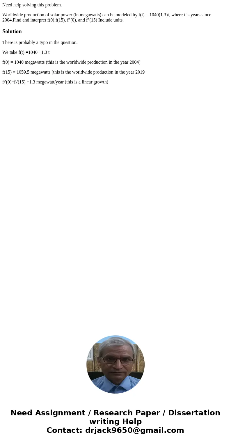 Need help solving this problem. Worldwide production of solar power (in megawatts) can be modeled by f(t) = 1040(1.3)t, where t is years since 2004.Find and int Need help solving this problem. Worldwide production of solar power (in megawatts) can be modeled by f(t) = 1040(1.3)t, where t is years since 2004.Find and int