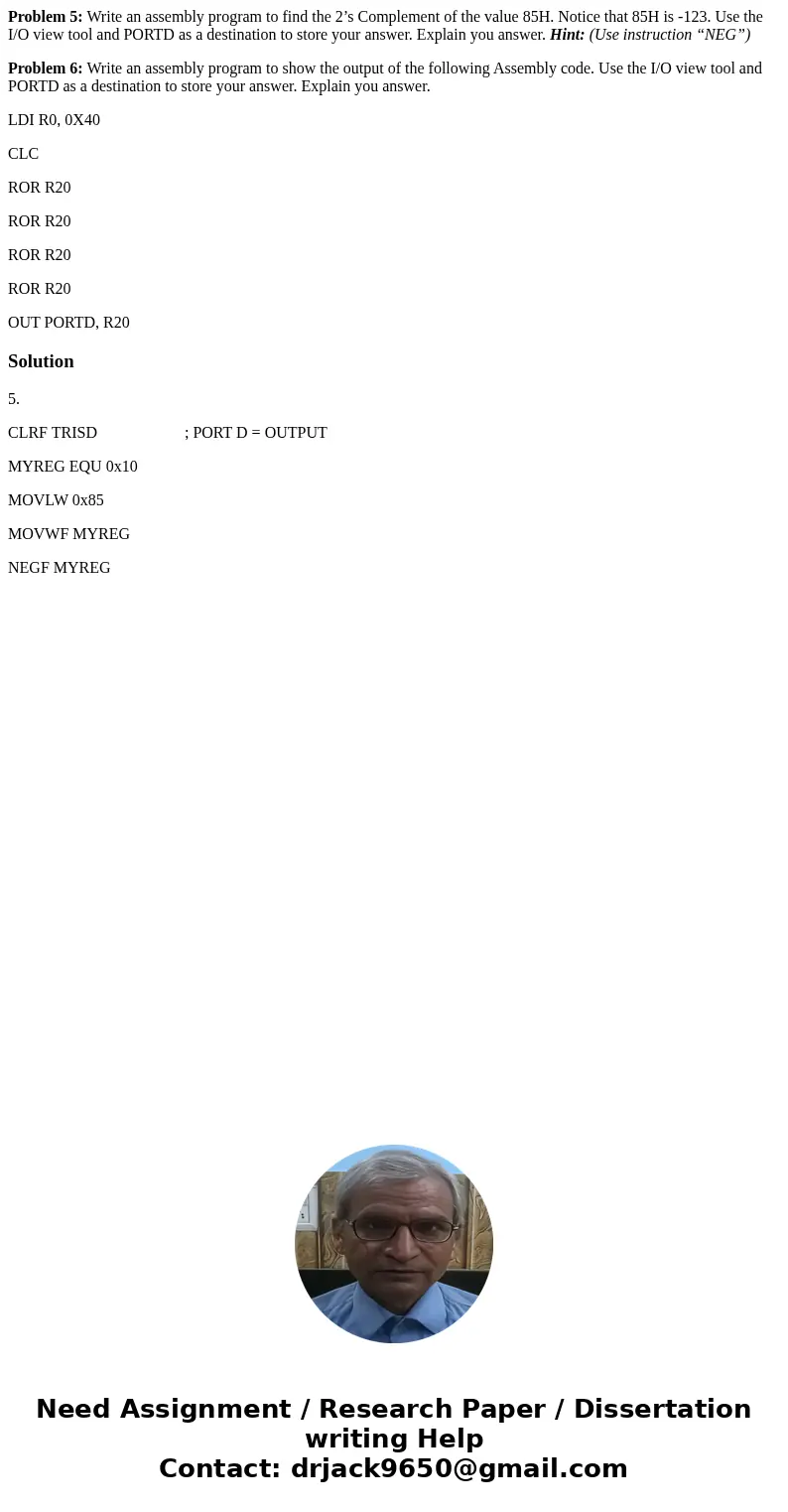 Problem 5: Write an assembly program to find the 2’s Complement of the value 85H. Notice that 85H is -123. Use the I/O view tool and PORTD as a destination to s