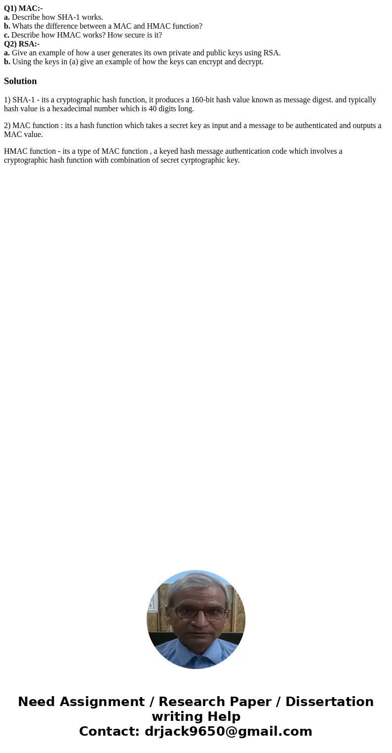 Q1) MAC:- a. Describe how SHA-1 works. b. Whats the difference between a MAC and HMAC function? c. Describe how HMAC works? How secure is it? Q2) RSA:- a. Give  Q1) MAC:- a. Describe how SHA-1 works. b. Whats the difference between a MAC and HMAC function? c. Describe how HMAC works? How secure is it? Q2) RSA:- a. Give