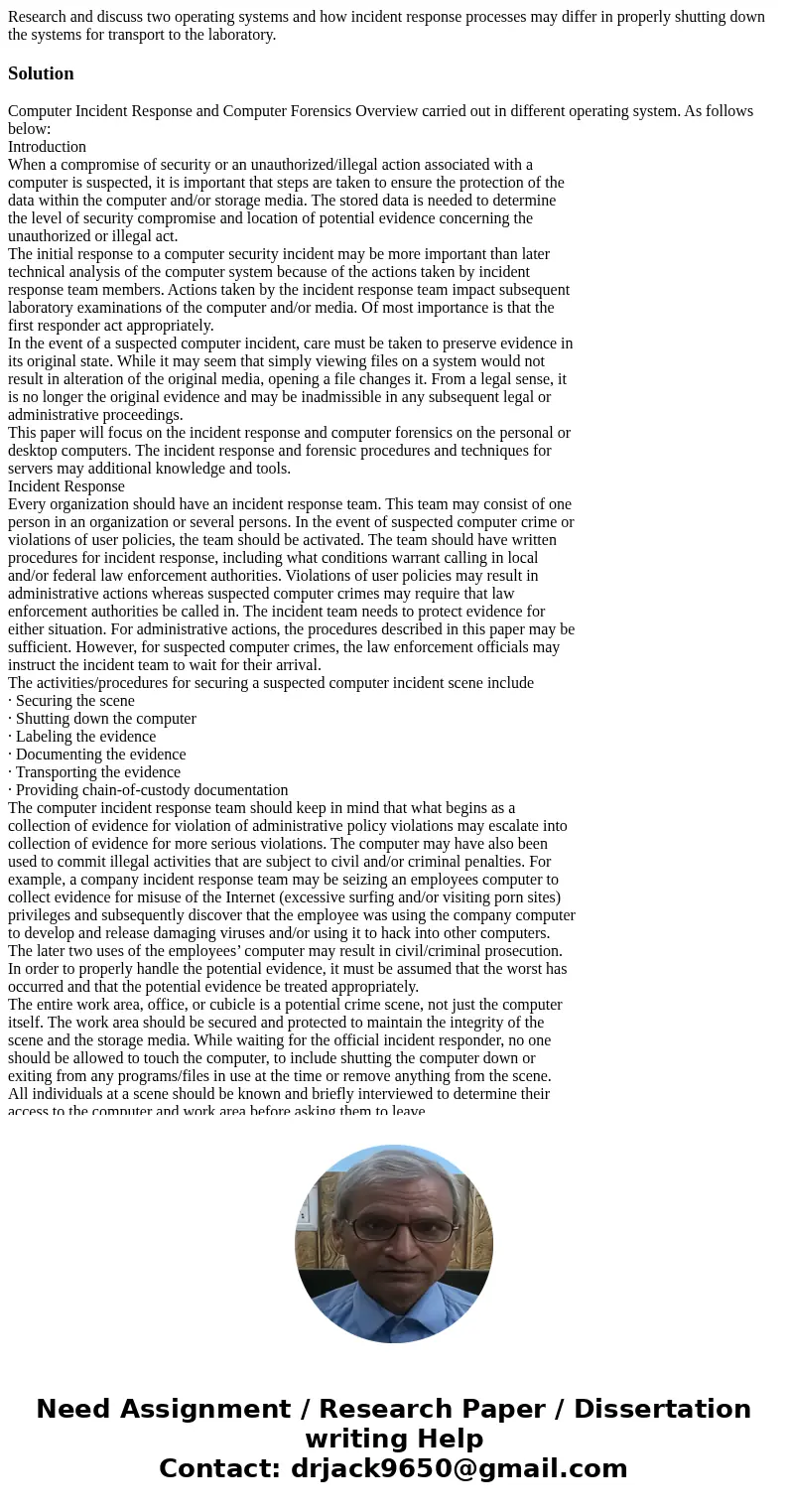 Research and discuss two operating systems and how incident response processes may differ in properly shutting down the systems for transport to the laboratory. Research and discuss two operating systems and how incident response processes may differ in properly shutting down the systems for transport to the laboratory.