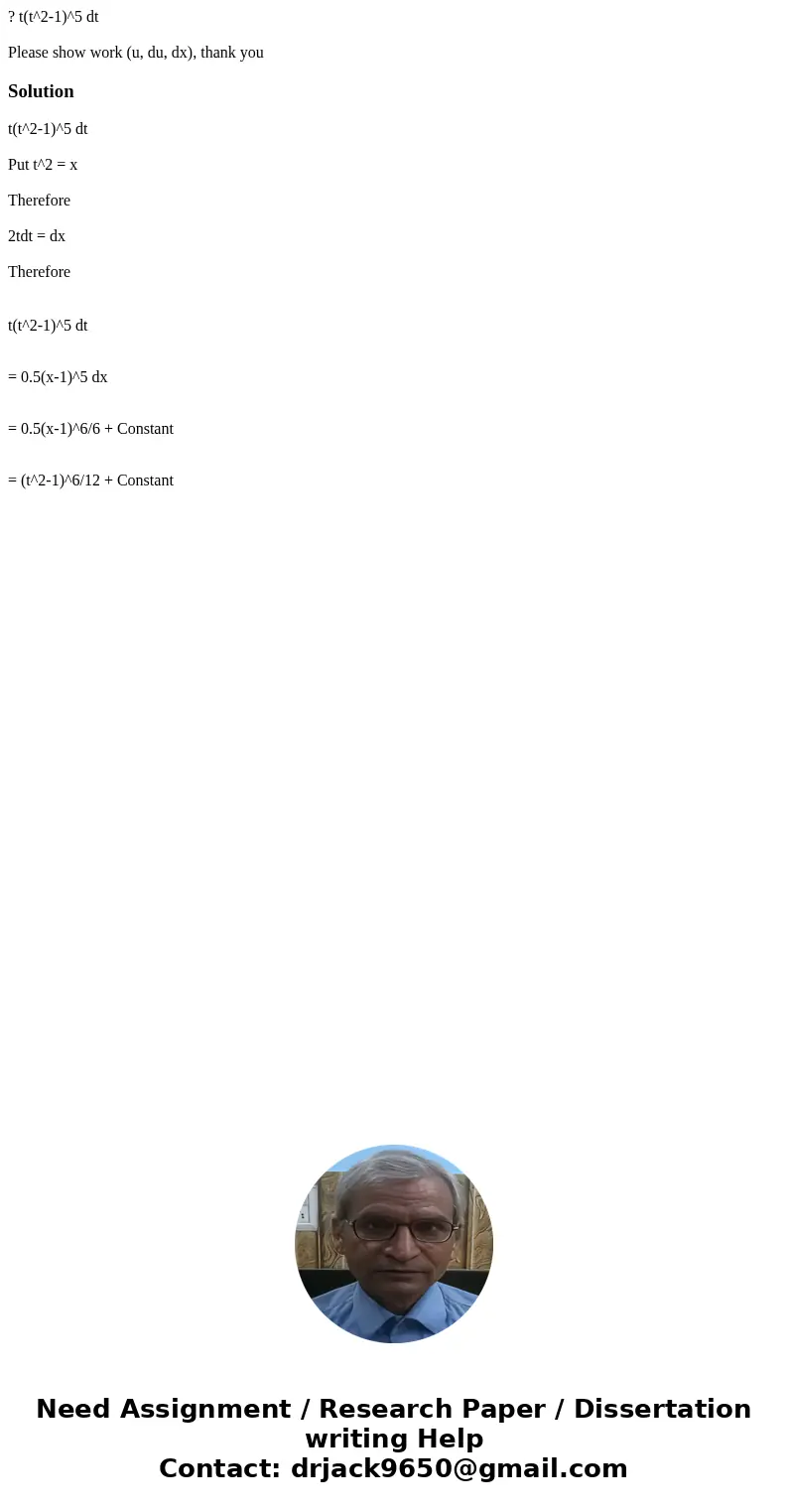 ? t(t^2-1)^5 dt Please show work (u, du, dx), thank youSolution t(t^2-1)^5 dt Put t^2 = x Therefore 2tdt = dx Therefore t(t^2-1)^5 dt = 0.5(x-1)^5 dx = 0.5(x-1) ? t(t^2-1)^5 dt Please show work (u, du, dx), thank youSolution t(t^2-1)^5 dt Put t^2 = x Therefore 2tdt = dx Therefore t(t^2-1)^5 dt = 0.5(x-1)^5 dx = 0.5(x-1)