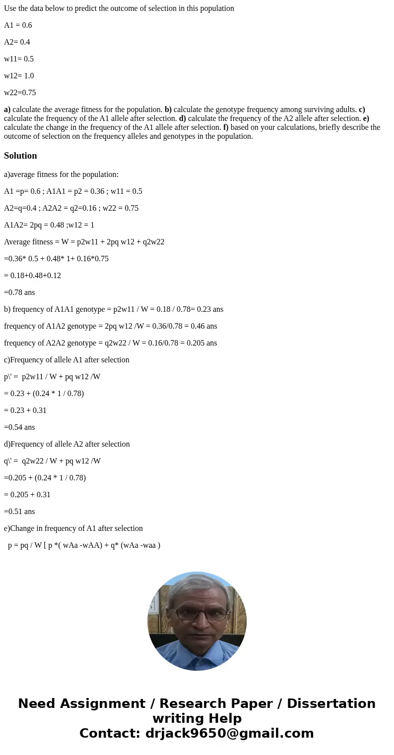 Use the data below to predict the outcome of selection in this population A1 = 0.6 A2= 0.4 w11= 0.5 w12= 1.0 w22=0.75 a) calculate the average fitness for the p Use the data below to predict the outcome of selection in this population A1 = 0.6 A2= 0.4 w11= 0.5 w12= 1.0 w22=0.75 a) calculate the average fitness for the p