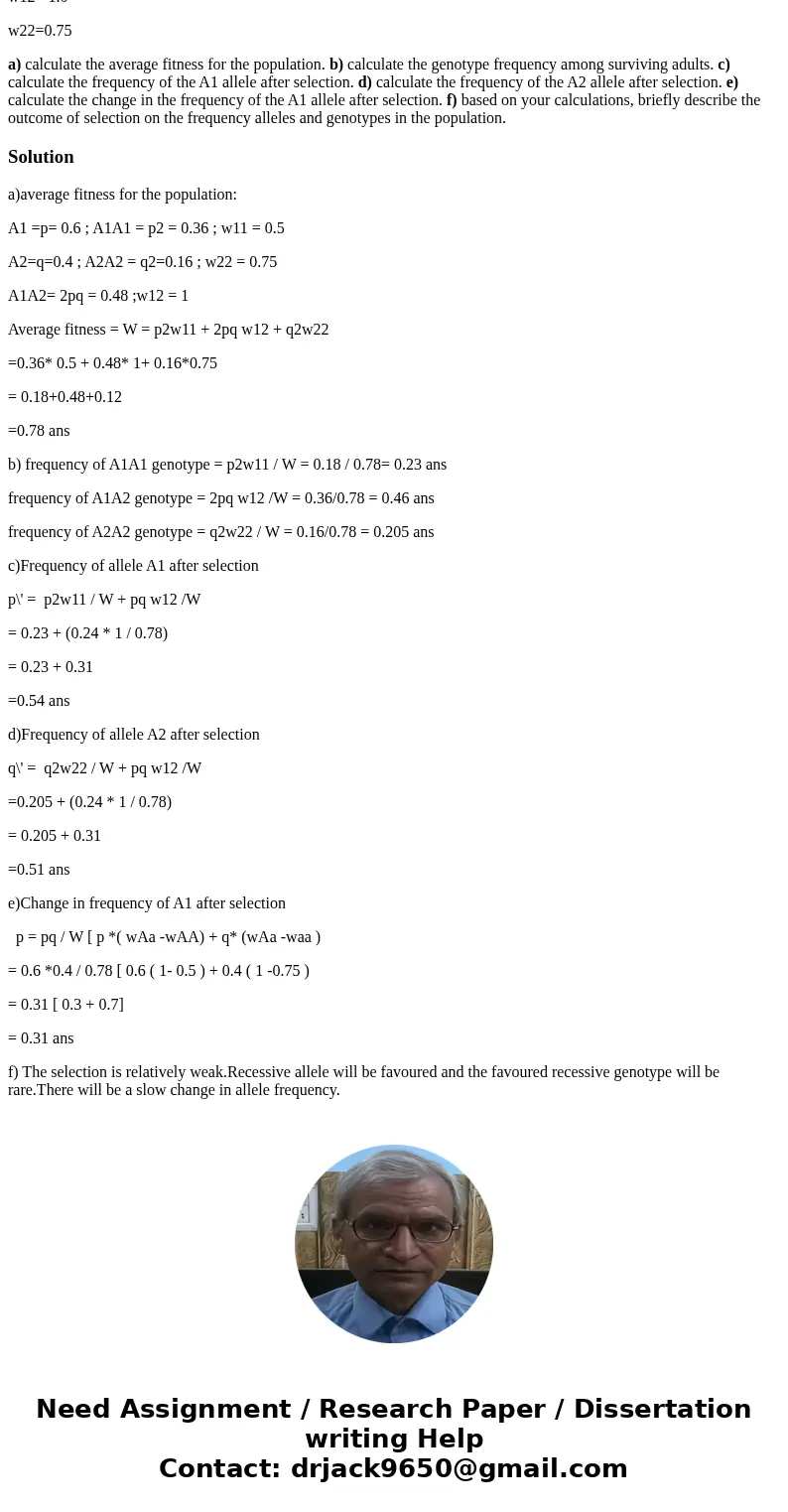 Use the data below to predict the outcome of selection in this population A1 = 0.6 A2= 0.4 w11= 0.5 w12= 1.0 w22=0.75 a) calculate the average fitness for the p Use the data below to predict the outcome of selection in this population A1 = 0.6 A2= 0.4 w11= 0.5 w12= 1.0 w22=0.75 a) calculate the average fitness for the p
