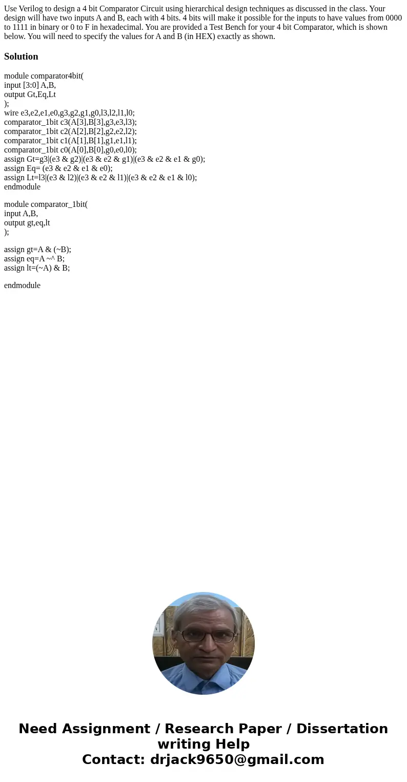 Use Verilog to design a 4 bit Comparator Circuit using hierarchical design techniques as discussed in the class. Your design will have two inputs A and B, each  Use Verilog to design a 4 bit Comparator Circuit using hierarchical design techniques as discussed in the class. Your design will have two inputs A and B, each