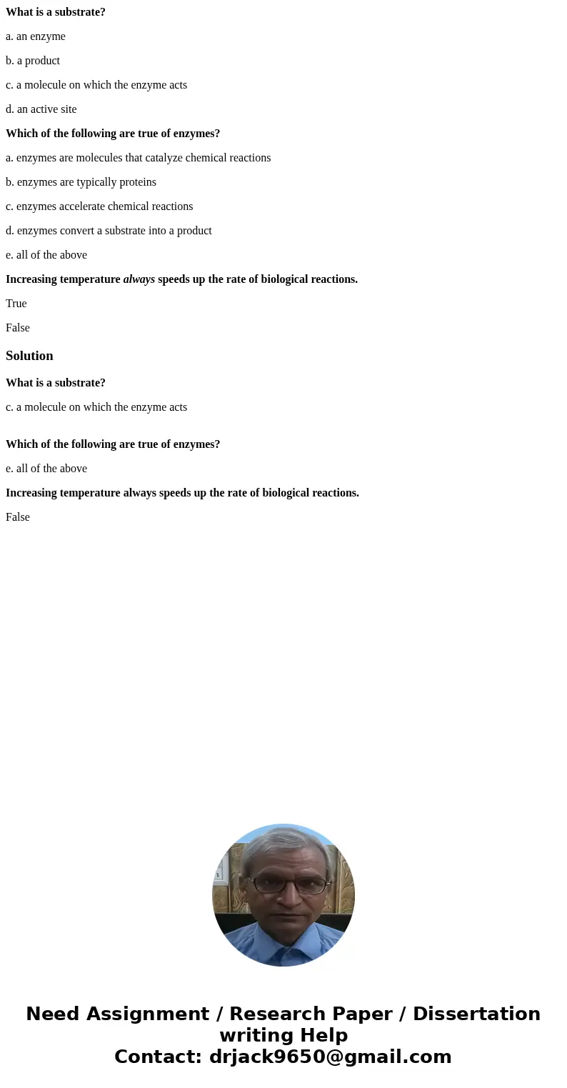 What is a substrate? a. an enzyme b. a product c. a molecule on which the enzyme acts d. an active site Which of the following are true of enzymes? a. enzymes a What is a substrate? a. an enzyme b. a product c. a molecule on which the enzyme acts d. an active site Which of the following are true of enzymes? a. enzymes a