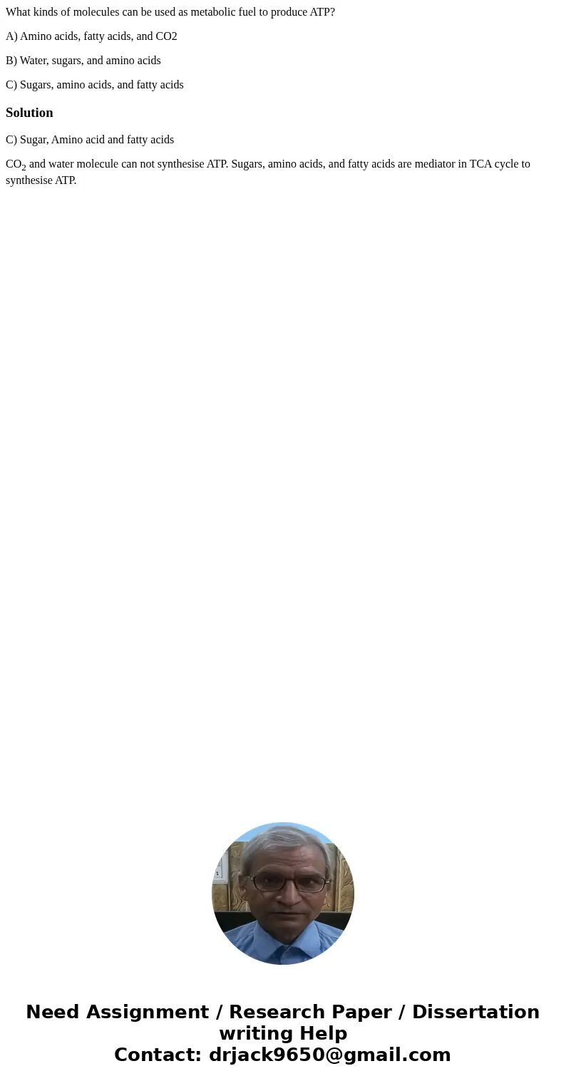 What kinds of molecules can be used as metabolic fuel to produce ATP? A) Amino acids, fatty acids, and CO2 B) Water, sugars, and amino acids C) Sugars, amino ac What kinds of molecules can be used as metabolic fuel to produce ATP? A) Amino acids, fatty acids, and CO2 B) Water, sugars, and amino acids C) Sugars, amino ac