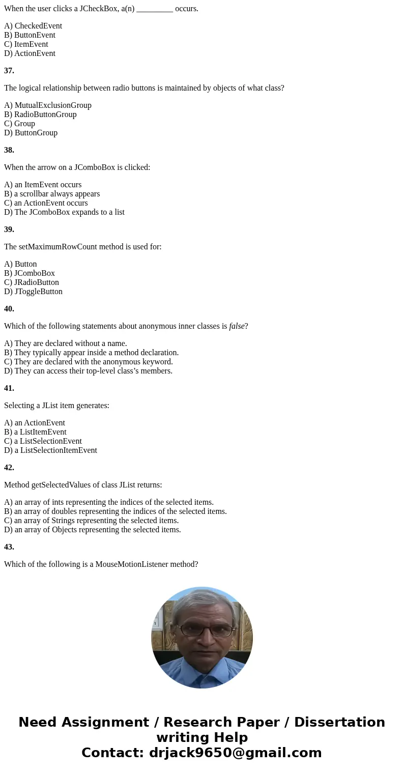 When the user clicks a JCheckBox, a(n) _________ occurs. A) CheckedEvent B) ButtonEvent C) ItemEvent D) ActionEvent 37. The logical relationship between radio b When the user clicks a JCheckBox, a(n) _________ occurs. A) CheckedEvent B) ButtonEvent C) ItemEvent D) ActionEvent 37. The logical relationship between radio b