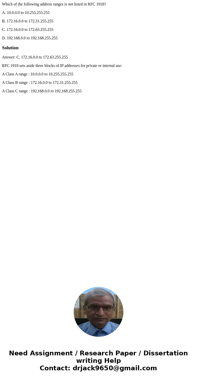 Which of the following address ranges is not listed in RFC 1918? A. 10.0.0.0 to 10.255.255.255 B. 172.16.0.0 to 172.31.255.255 C. 172.16.0.0 to 172.63.255.255 D Which of the following address ranges is not listed in RFC 1918? A. 10.0.0.0 to 10.255.255.255 B. 172.16.0.0 to 172.31.255.255 C. 172.16.0.0 to 172.63.255.255 D
