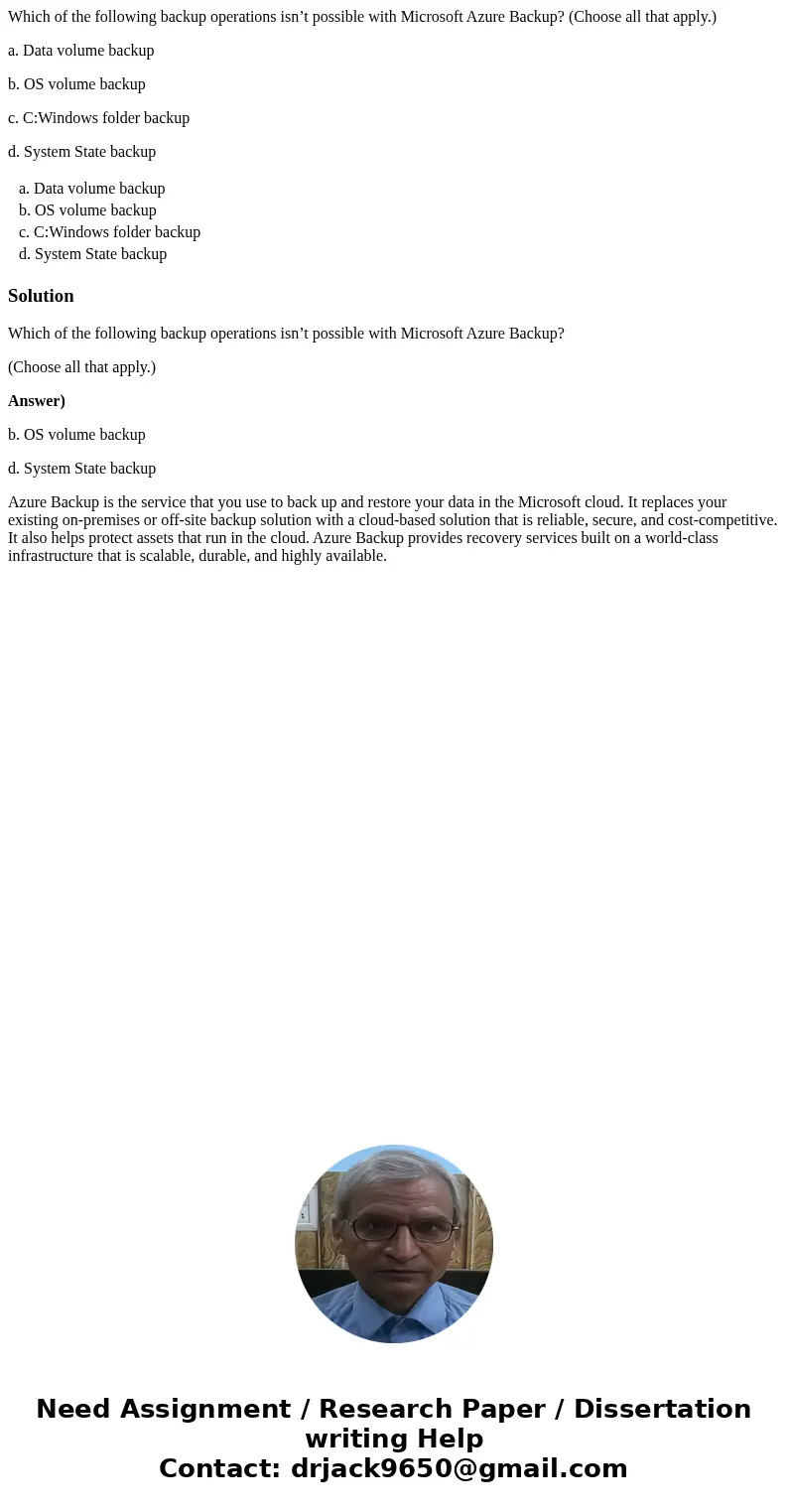 Which of the following backup operations isn’t possible with Microsoft Azure Backup? (Choose all that apply.) a. Data volume backup b. OS volume backup c. C:Win Which of the following backup operations isn’t possible with Microsoft Azure Backup? (Choose all that apply.) a. Data volume backup b. OS volume backup c. C:Win