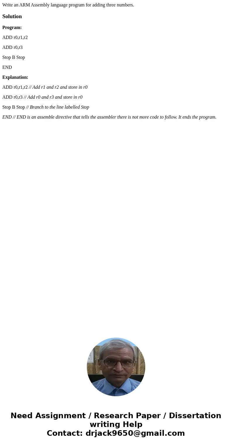  Write an ARM Assembly language program for adding three numbers.SolutionProgram: ADD r0,r1,r2 ADD r0,r3 Stop B Stop END Explanation: ADD r0,r1,r2 // Add r1 and