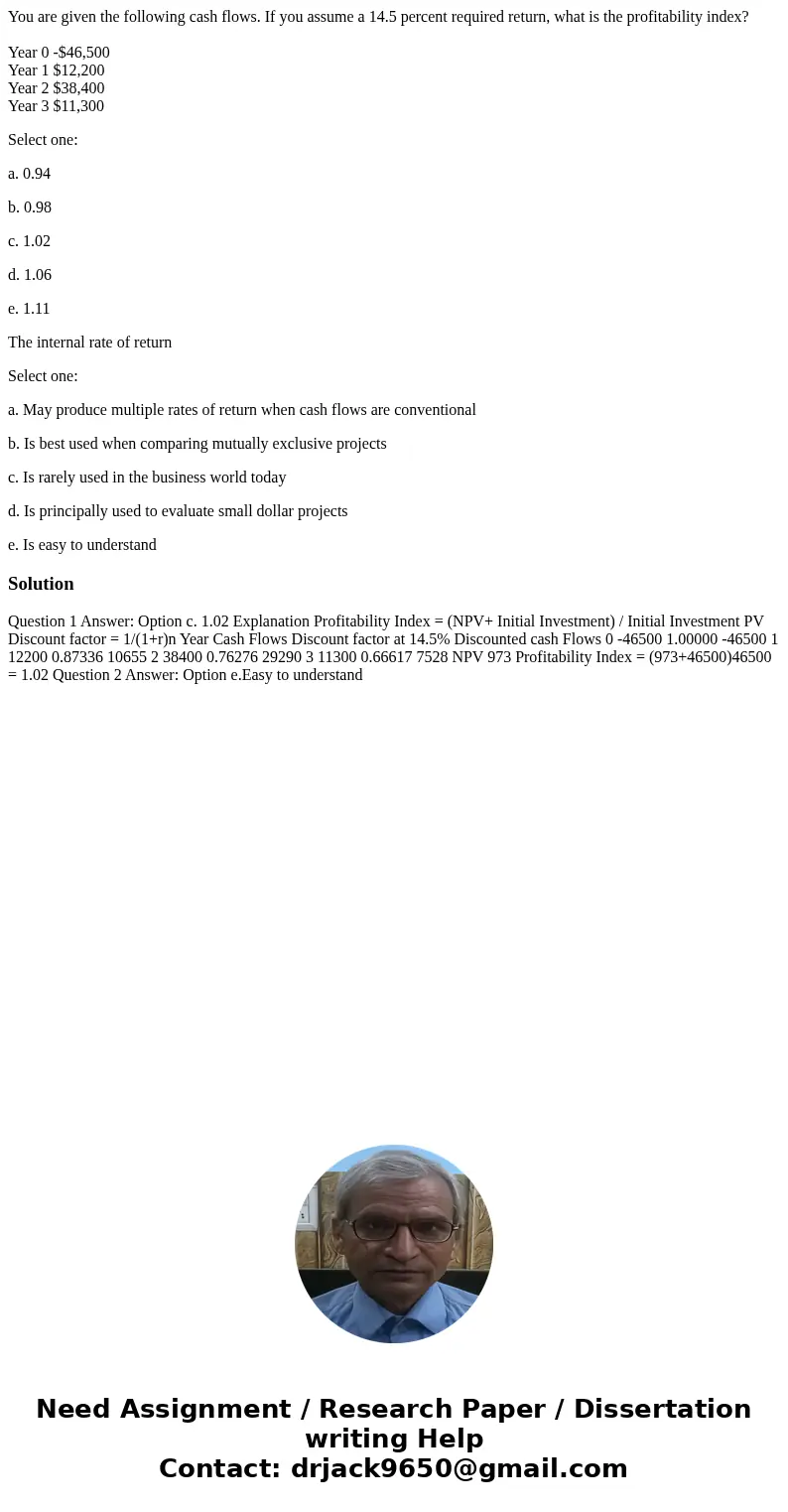 You are given the following cash flows. If you assume a 14.5 percent required return, what is the profitability index? Year 0 -$46,500 Year 1 $12,200 Year 2 $38 You are given the following cash flows. If you assume a 14.5 percent required return, what is the profitability index? Year 0 -$46,500 Year 1 $12,200 Year 2 $38