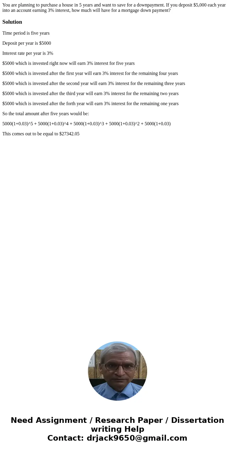You are planning to purchase a house in 5 years and want to save for a downpayment. If you deposit $5,000 each year into an account earning 3% interest, how muc You are planning to purchase a house in 5 years and want to save for a downpayment. If you deposit $5,000 each year into an account earning 3% interest, how muc
