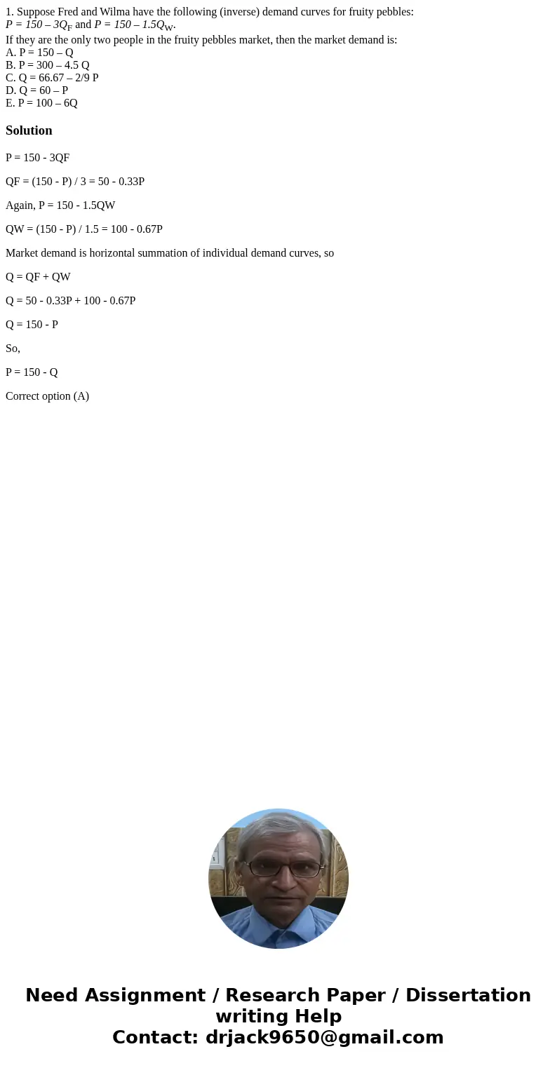 1. Suppose Fred and Wilma have the following (inverse) demand curves for fruity pebbles: P = 150 – 3QF and P = 150 – 1.5QW. If they are the only two people in t 1. Suppose Fred and Wilma have the following (inverse) demand curves for fruity pebbles: P = 150 – 3QF and P = 150 – 1.5QW. If they are the only two people in t
