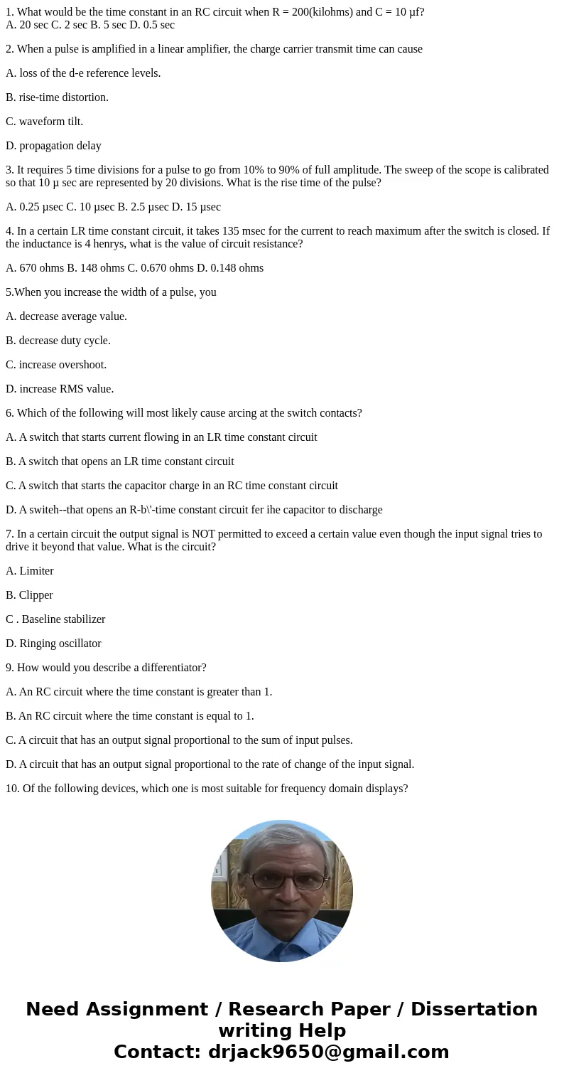 1. What would be the time constant in an RC circuit when R = 200(kilohms) and C = 10 µf? A. 20 sec C. 2 sec B. 5 sec D. 0.5 sec 2. When a pulse is amplified in  1. What would be the time constant in an RC circuit when R = 200(kilohms) and C = 10 µf? A. 20 sec C. 2 sec B. 5 sec D. 0.5 sec 2. When a pulse is amplified in