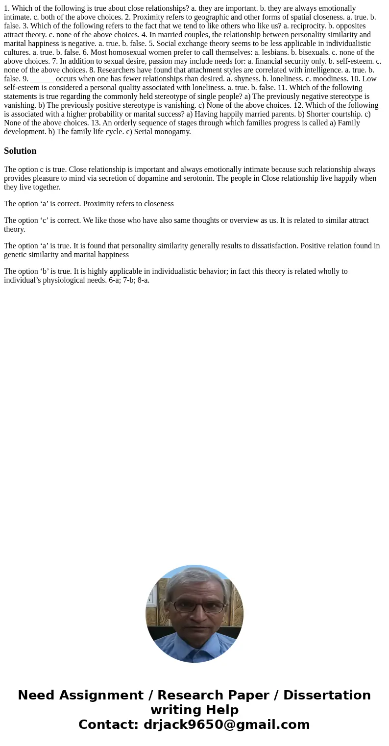 1. Which of the following is true about close relationships? a. they are important. b. they are always emotionally intimate. c. both of the above choices. 2. Pr 1. Which of the following is true about close relationships? a. they are important. b. they are always emotionally intimate. c. both of the above choices. 2. Pr