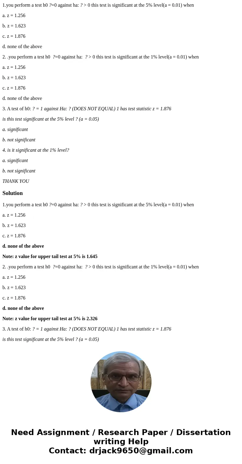 1.you perform a test h0 ?=0 against ha: ? > 0 this test is significant at the 5% level(a = 0.01) when a. z = 1.256 b. z = 1.623 c. z = 1.876 d. none of the a 1.you perform a test h0 ?=0 against ha: ? > 0 this test is significant at the 5% level(a = 0.01) when a. z = 1.256 b. z = 1.623 c. z = 1.876 d. none of the a