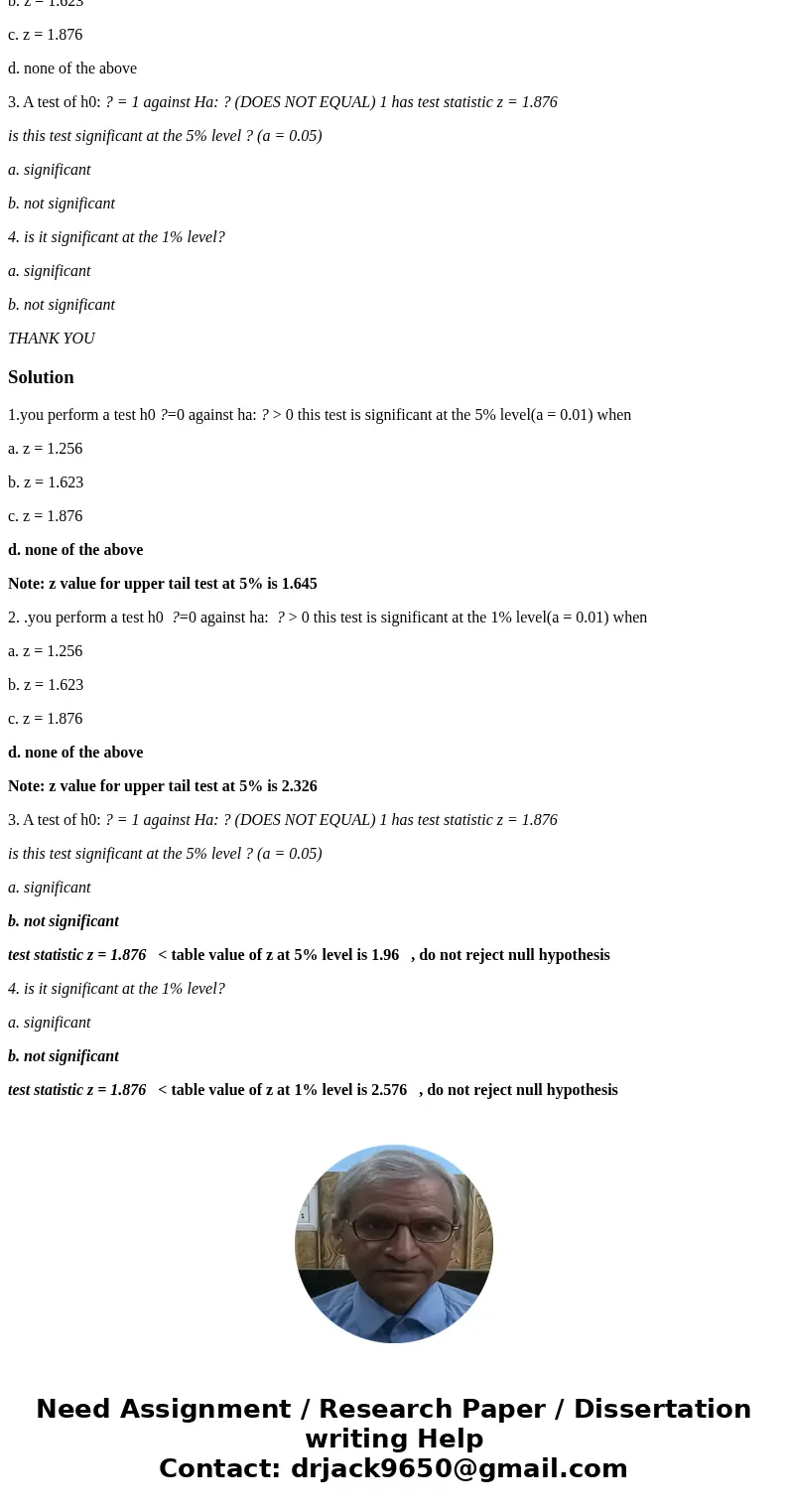 1.you perform a test h0 ?=0 against ha: ? > 0 this test is significant at the 5% level(a = 0.01) when a. z = 1.256 b. z = 1.623 c. z = 1.876 d. none of the a 1.you perform a test h0 ?=0 against ha: ? > 0 this test is significant at the 5% level(a = 0.01) when a. z = 1.256 b. z = 1.623 c. z = 1.876 d. none of the a