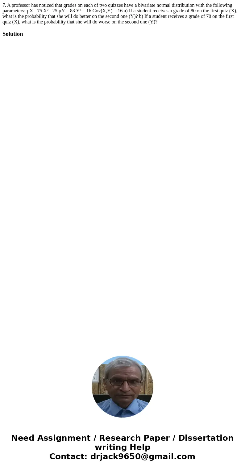7. A professor has noticed that grades on each of two quizzes have a bivariate normal distribution with the following parameters: µX =75 X²= 25 µY = 83 Y² = 16  7. A professor has noticed that grades on each of two quizzes have a bivariate normal distribution with the following parameters: µX =75 X²= 25 µY = 83 Y² = 16
