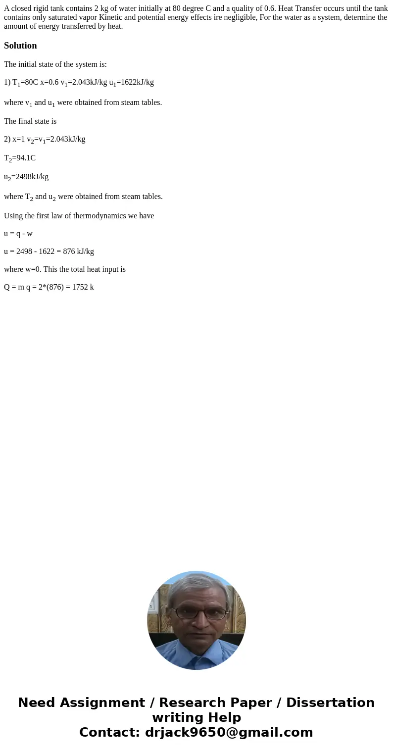 A closed rigid tank contains 2 kg of water initially at 80 degree C and a quality of 0.6. Heat Transfer occurs until the tank contains only saturated vapor Kin  A closed rigid tank contains 2 kg of water initially at 80 degree C and a quality of 0.6. Heat Transfer occurs until the tank contains only saturated vapor Kin