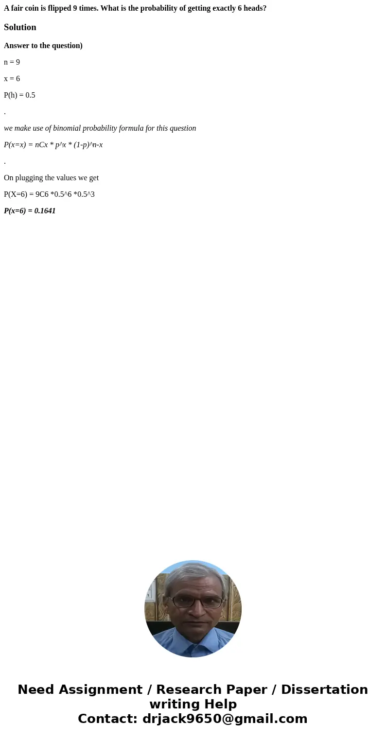 A fair coin is flipped 9 times. What is the probability of getting exactly 6 heads?SolutionAnswer to the question) n = 9 x = 6 P(h) = 0.5 . we make use of binom