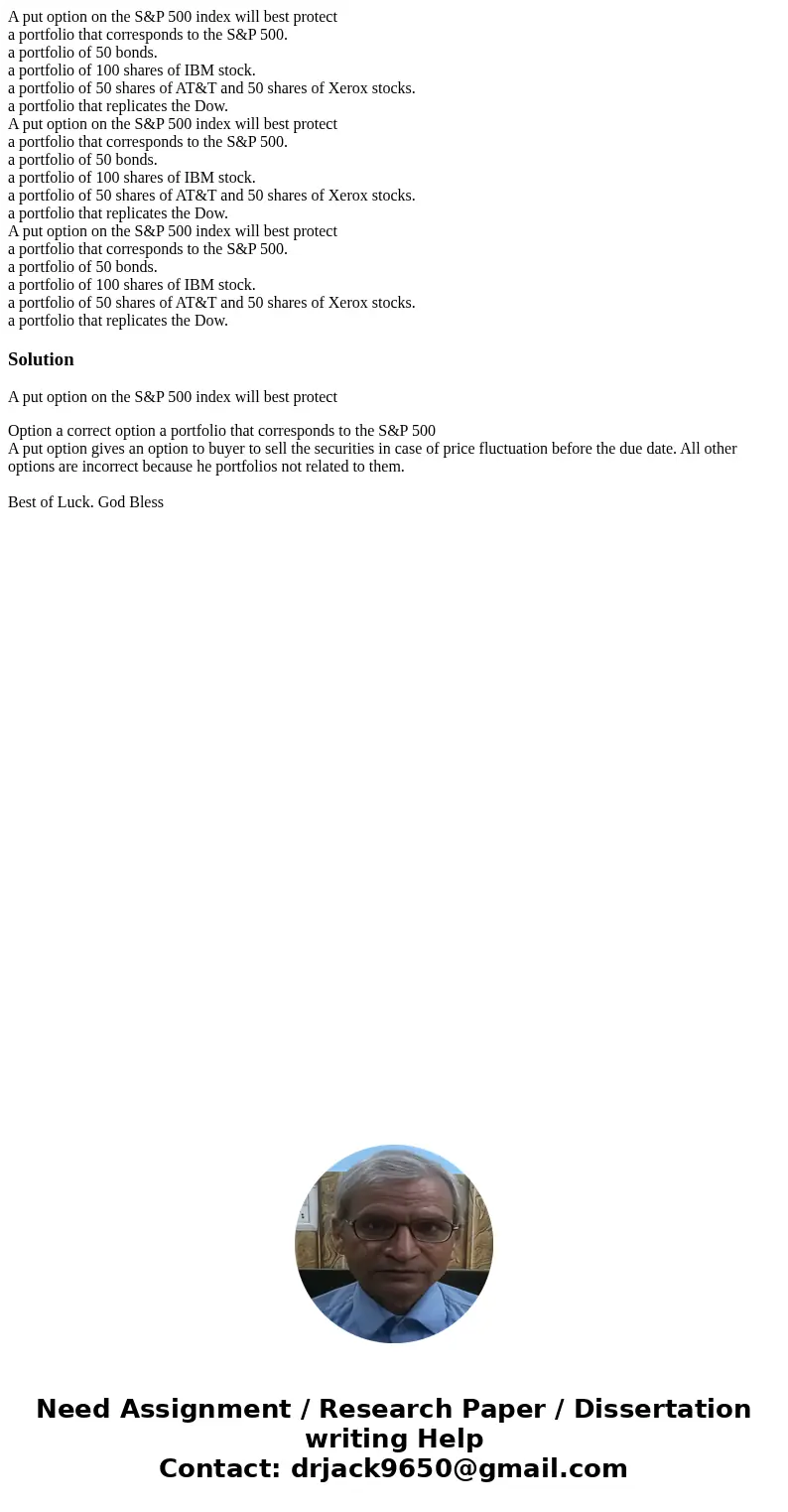 A put option on the S&P 500 index will best protect a portfolio that corresponds to the S&P 500. a portfolio of 50 bonds. a portfolio of 100 shares of   A put option on the S&P 500 index will best protect a portfolio that corresponds to the S&P 500. a portfolio of 50 bonds. a portfolio of 100 shares of