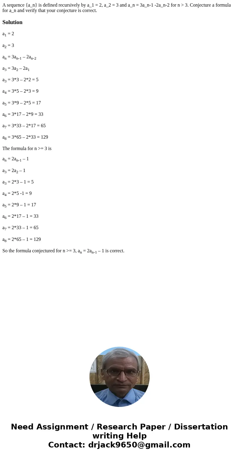 A sequence {a_n} is defined recursively by a_1 = 2, a_2 = 3 and a_n = 3a_n-1 -2a_n-2 for n > 3. Conjecture a formula for a_n and verify that your conjecture  A sequence {a_n} is defined recursively by a_1 = 2, a_2 = 3 and a_n = 3a_n-1 -2a_n-2 for n > 3. Conjecture a formula for a_n and verify that your conjecture