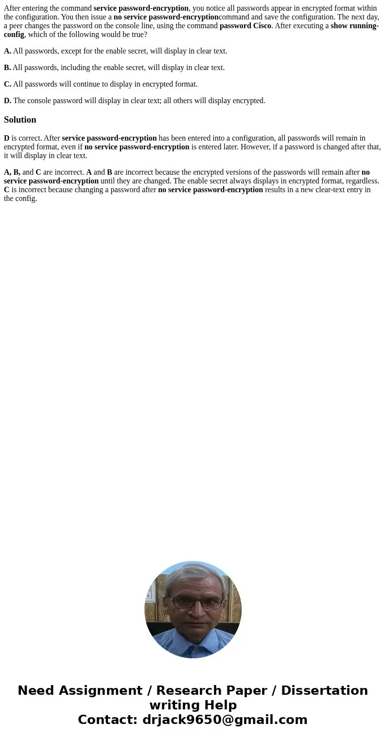 After entering the command service password-encryption, you notice all passwords appear in encrypted format within the configuration. You then issue a no servic After entering the command service password-encryption, you notice all passwords appear in encrypted format within the configuration. You then issue a no servic