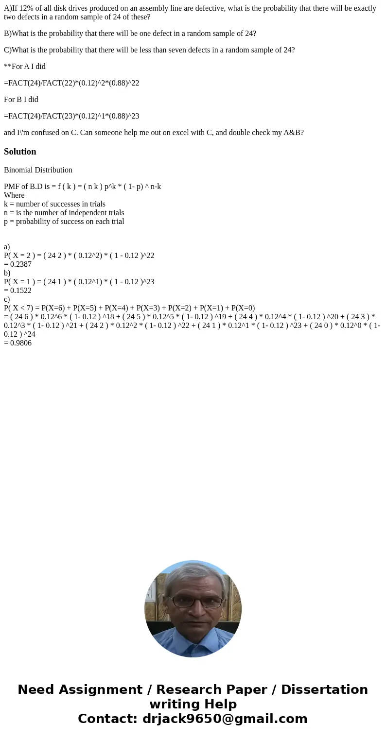 A)If 12% of all disk drives produced on an assembly line are defective, what is the probability that there will be exactly two defects in a random sample of 24  A)If 12% of all disk drives produced on an assembly line are defective, what is the probability that there will be exactly two defects in a random sample of 24