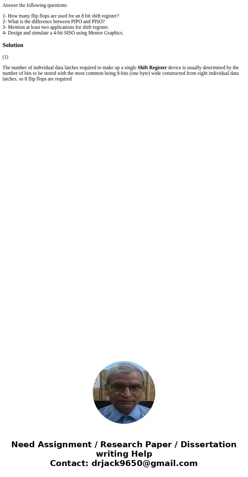 Answer the following questions: 1- How many flip flops are used for an 8 bit shift register? 2- What is the difference between PIPO and PISO? 3- Mention at leas Answer the following questions: 1- How many flip flops are used for an 8 bit shift register? 2- What is the difference between PIPO and PISO? 3- Mention at leas