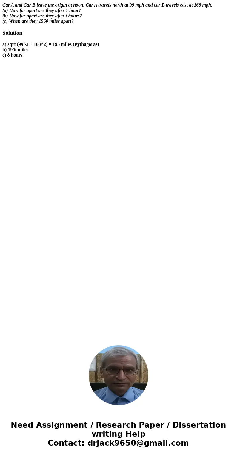 Car A and Car B leave the origin at noon. Car A travels north at 99 mph and car B travels east at 168 mph. (a) How far apart are they after 1 hour? (b) How far  Car A and Car B leave the origin at noon. Car A travels north at 99 mph and car B travels east at 168 mph. (a) How far apart are they after 1 hour? (b) How far