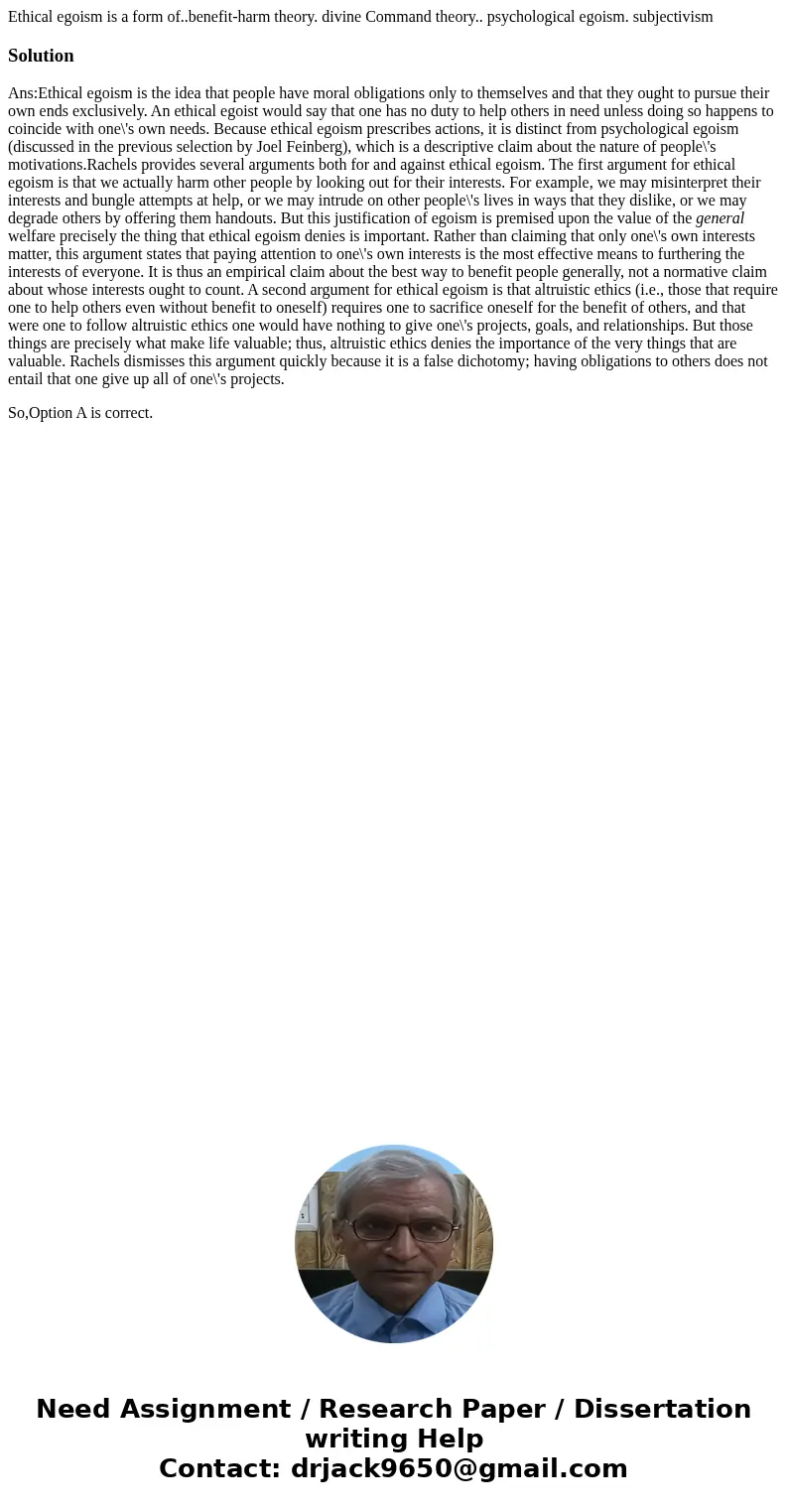 Ethical egoism is a form of..benefit-harm theory. divine Command theory.. psychological egoism. subjectivismSolutionAns:Ethical egoism is the idea that people   Ethical egoism is a form of..benefit-harm theory. divine Command theory.. psychological egoism. subjectivismSolutionAns:Ethical egoism is the idea that people
