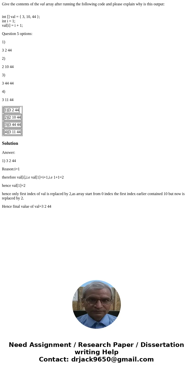 Give the contents of the val array after running the following code and please explain why is this output: int [] val = { 3, 10, 44 }; int i = 1; val[i] = i + 1