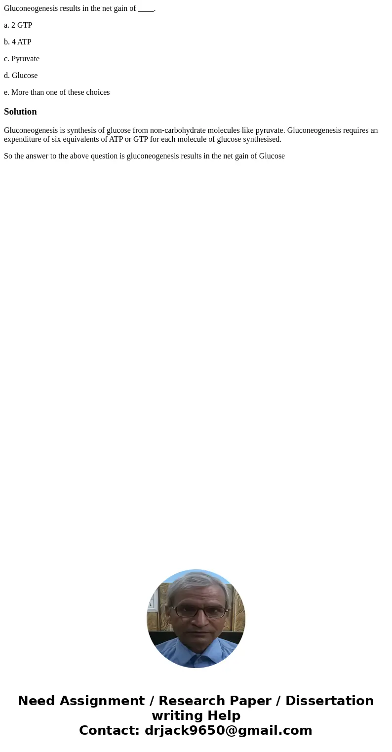 Gluconeogenesis results in the net gain of ____. a. 2 GTP b. 4 ATP c. Pyruvate d. Glucose e. More than one of these choicesSolutionGluconeogenesis is synthesis  Gluconeogenesis results in the net gain of ____. a. 2 GTP b. 4 ATP c. Pyruvate d. Glucose e. More than one of these choicesSolutionGluconeogenesis is synthesis