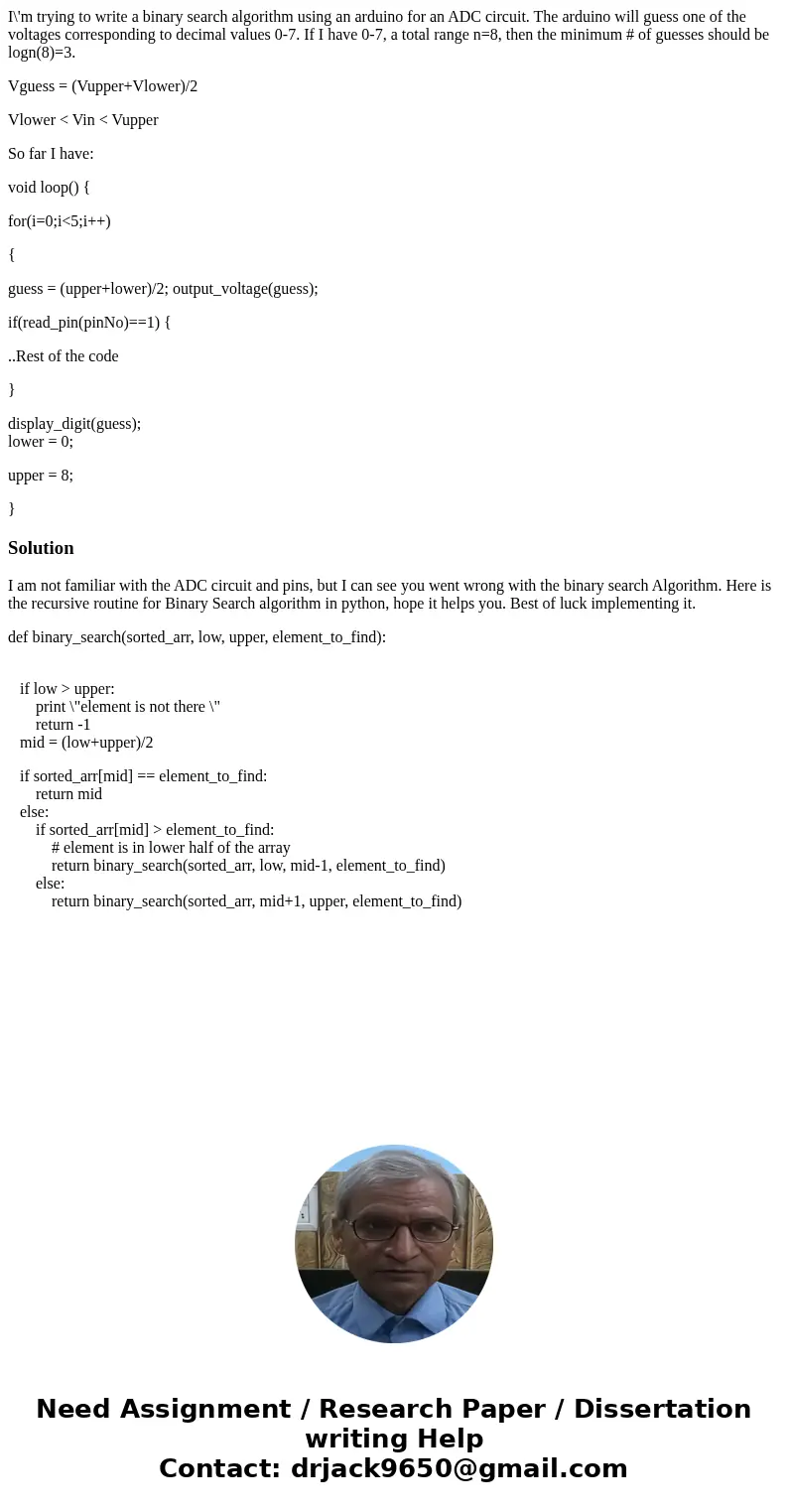 I\'m trying to write a binary search algorithm using an arduino for an ADC circuit. The arduino will guess one of the voltages corresponding to decimal values 0 I\'m trying to write a binary search algorithm using an arduino for an ADC circuit. The arduino will guess one of the voltages corresponding to decimal values 0