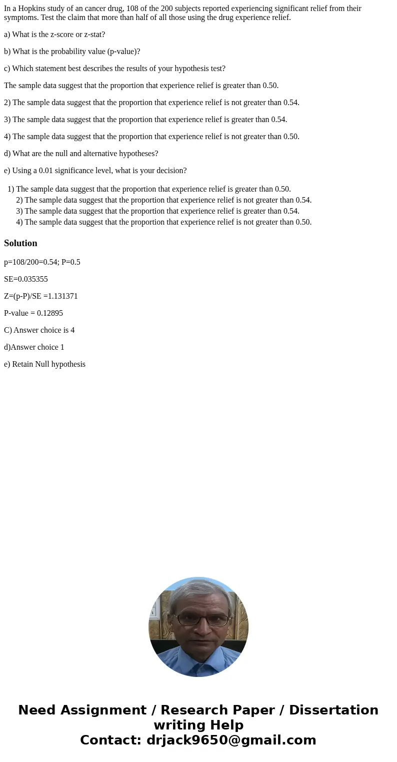 In a Hopkins study of an cancer drug, 108 of the 200 subjects reported experiencing significant relief from their symptoms. Test the claim that more than half o In a Hopkins study of an cancer drug, 108 of the 200 subjects reported experiencing significant relief from their symptoms. Test the claim that more than half o