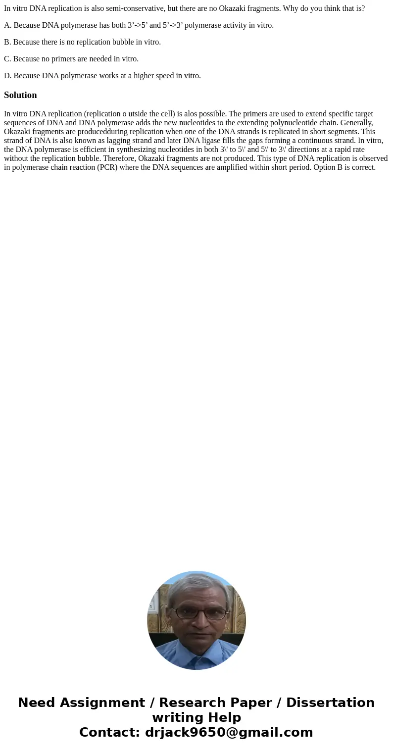 In vitro DNA replication is also semi-conservative, but there are no Okazaki fragments. Why do you think that is? A. Because DNA polymerase has both 3’->5’ a In vitro DNA replication is also semi-conservative, but there are no Okazaki fragments. Why do you think that is? A. Because DNA polymerase has both 3’->5’ a