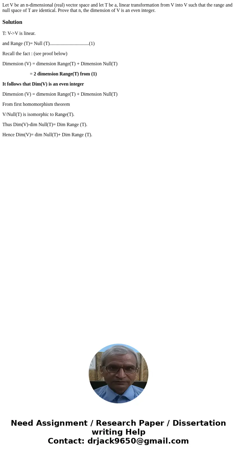 Let V be an n-dimensional (real) vector space and let T be a, linear transformation from V into V such that the range and null space of T are identical. Prove   Let V be an n-dimensional (real) vector space and let T be a, linear transformation from V into V such that the range and null space of T are identical. Prove