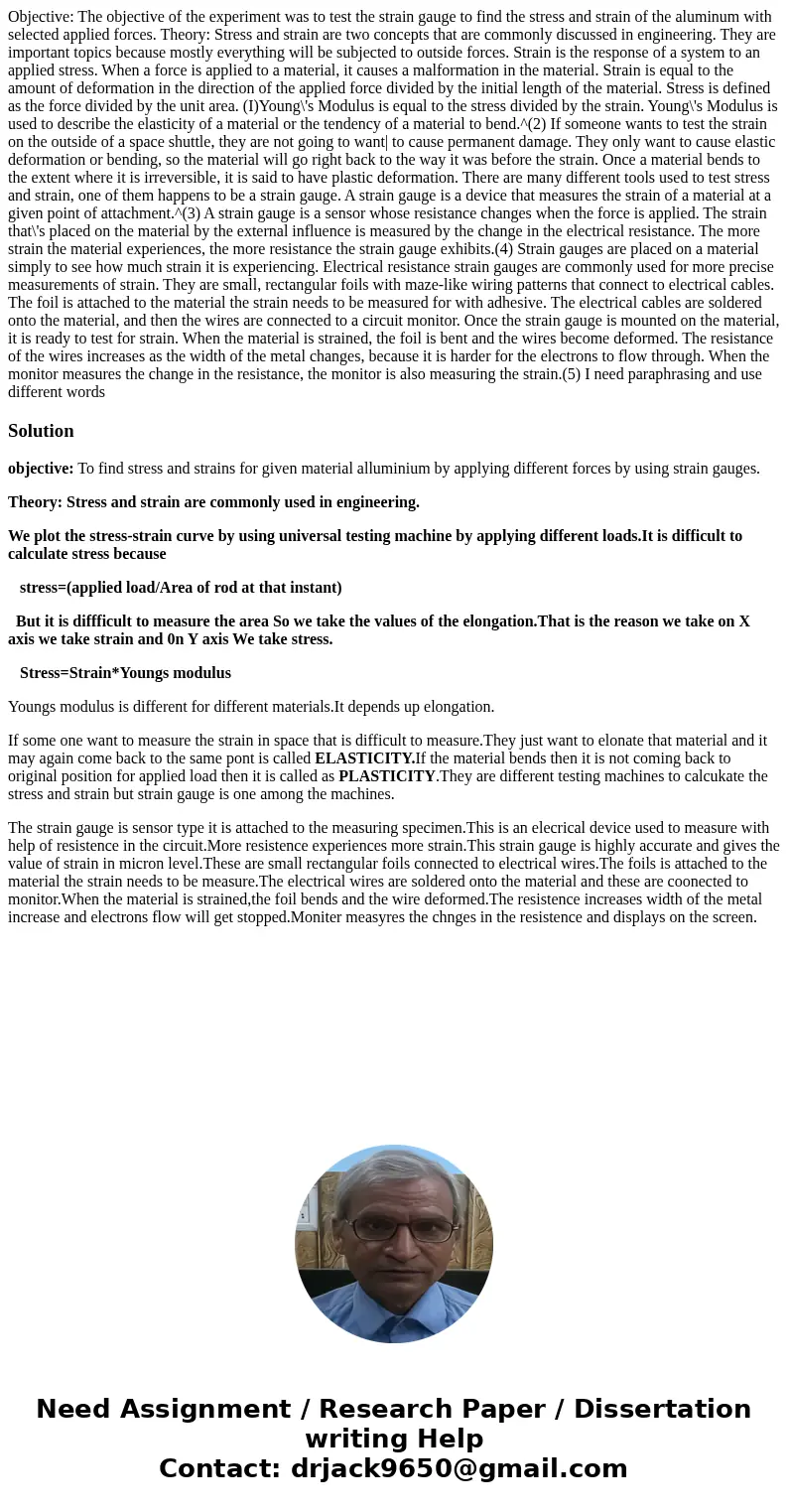  Objective: The objective of the experiment was to test the strain gauge to find the stress and strain of the aluminum with selected applied forces. Theory: Str